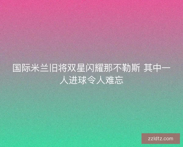 国际米兰旧将双星闪耀那不勒斯 其中一人进球令人难忘