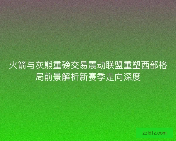 火箭与灰熊重磅交易震动联盟重塑西部格局前景解析新赛季走向深度