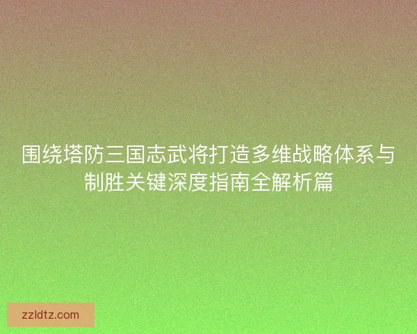 围绕塔防三国志武将打造多维战略体系与制胜关键深度指南全解析篇