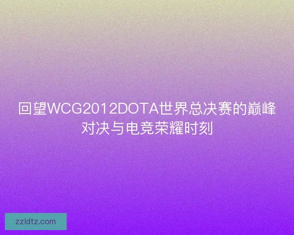 回望WCG2012DOTA世界总决赛的巅峰对决与电竞荣耀时刻