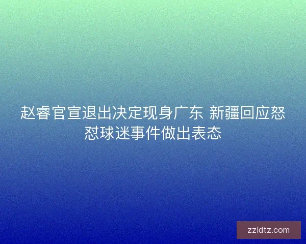 赵睿官宣退出决定现身广东 新疆回应怒怼球迷事件做出表态