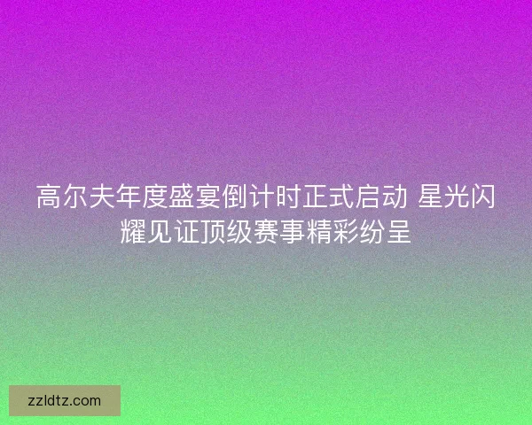 高尔夫年度盛宴倒计时正式启动 星光闪耀见证顶级赛事精彩纷呈