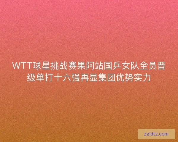 WTT球星挑战赛果阿站国乒女队全员晋级单打十六强再显集团优势实力 WTT球星挑战赛果阿站国乒女队全员晋级单打十六强再显集团优势实力