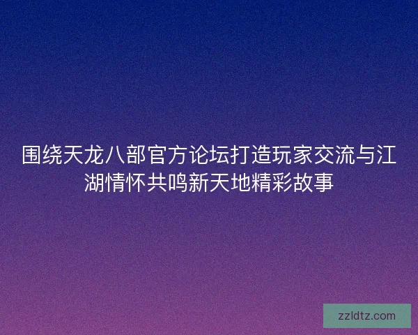 围绕天龙八部官方论坛打造玩家交流与江湖情怀共鸣新天地精彩故事 围绕天龙八部官方论坛打造玩家交流与江湖情怀共鸣新天地精彩故事