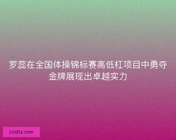 罗蕊在全国体操锦标赛高低杠项目中勇夺金牌展现出卓越实力 罗蕊在全国体操锦标赛高低杠项目中勇夺金牌展现出卓越实力