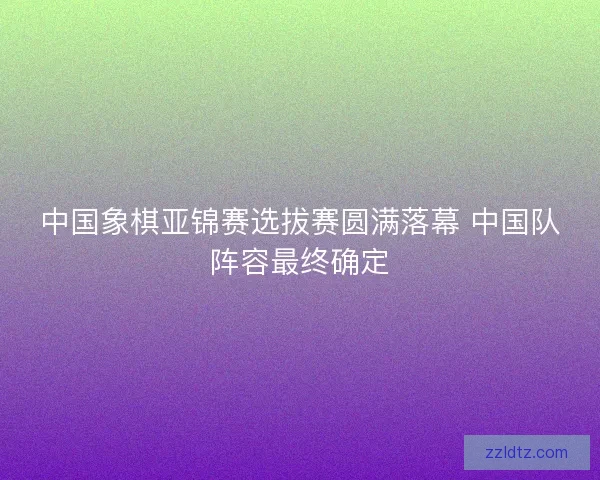 中国象棋亚锦赛选拔赛圆满落幕 中国队阵容最终确定