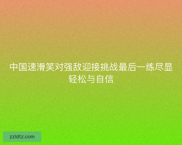 中国速滑笑对强敌迎接挑战最后一练尽显轻松与自信