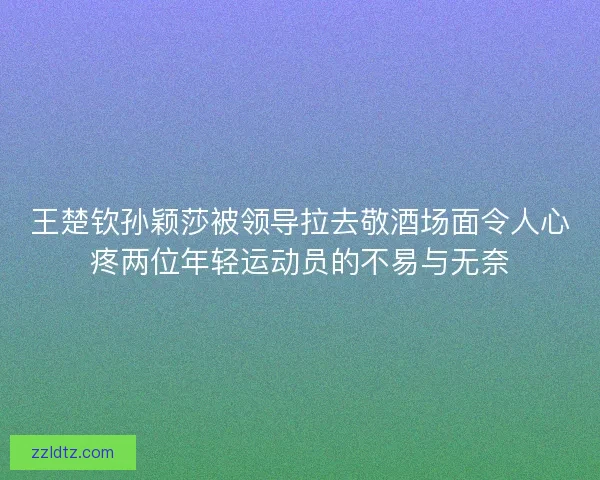 王楚钦孙颖莎被领导拉去敬酒场面令人心疼两位年轻运动员的不易与无奈