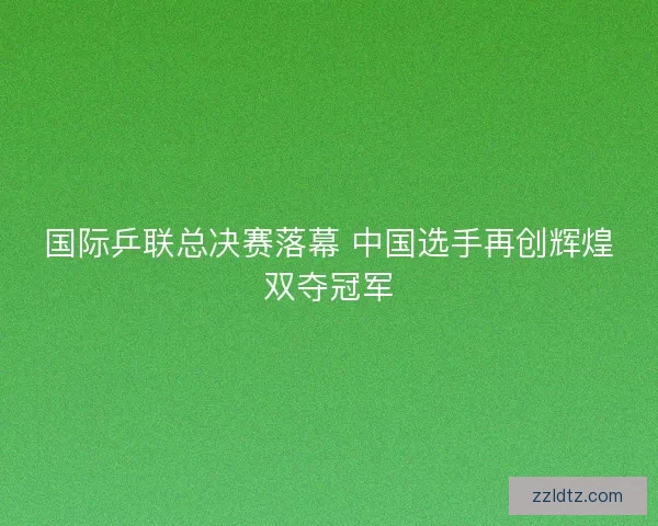 国际乒联总决赛落幕 中国选手再创辉煌双夺冠军