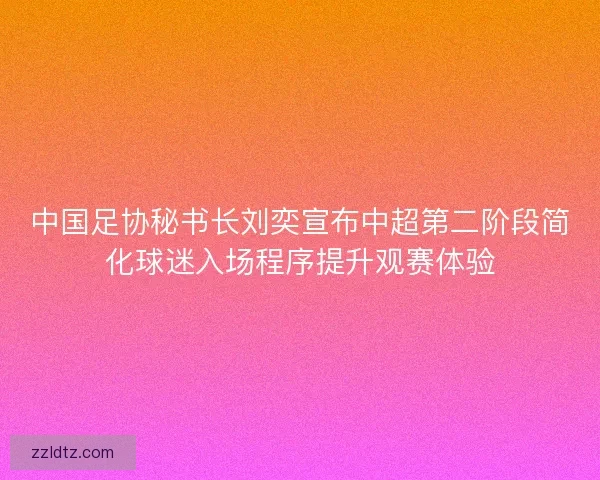 中国足协秘书长刘奕宣布中超第二阶段简化球迷入场程序提升观赛体验 中国足协秘书长刘奕宣布中超第二阶段简化球迷入场程序提升观赛体验