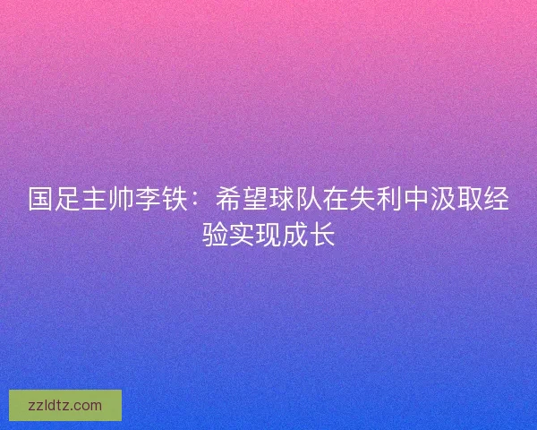 国足主帅李铁:希望球队在失利中汲取经验实现成长 国足主帅李铁:希望球队在失利中汲取经验实现成长