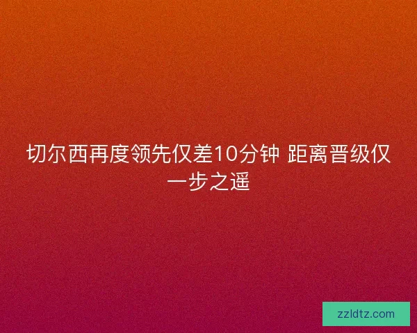 切尔西再度领先仅差10分钟 距离晋级仅一步之遥 切尔西再度领先仅差10分钟 距离晋级仅一步之遥