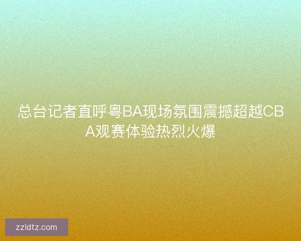 总台记者直呼粤BA现场氛围震撼超越CBA观赛体验热烈火爆 总台记者直呼粤BA现场氛围震撼超越CBA观赛体验热烈火爆