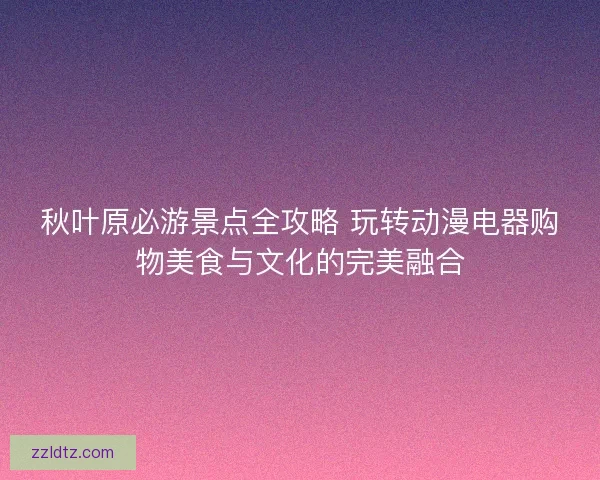 秋叶原必游景点全攻略 玩转动漫电器购物美食与文化的完美融合 秋叶原必游景点全攻略 玩转动漫电器购物美食与文化的完美融合